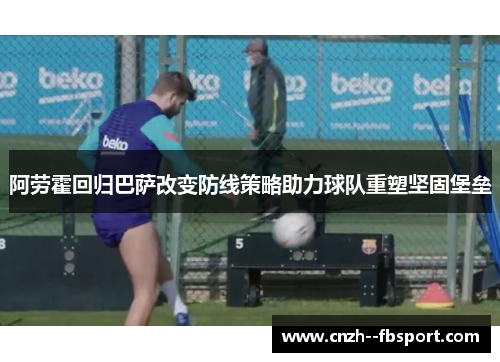 阿劳霍回归巴萨改变防线策略助力球队重塑坚固堡垒 阿劳霍回归巴萨改变防线策略助力球队重塑坚固堡垒