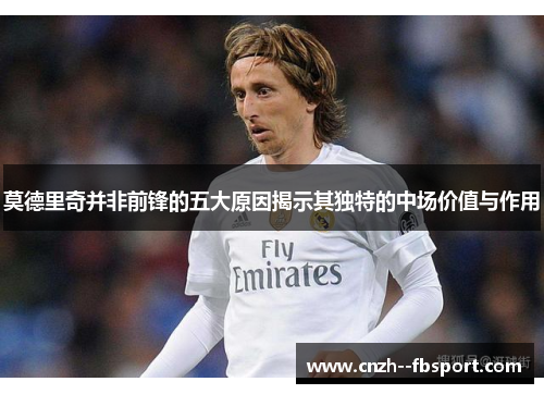 莫德里奇并非前锋的五大原因揭示其独特的中场价值与作用 莫德里奇并非前锋的五大原因揭示其独特的中场价值与作用