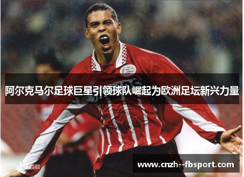 阿尔克马尔足球巨星引领球队崛起为欧洲足坛新兴力量 阿尔克马尔足球巨星引领球队崛起为欧洲足坛新兴力量