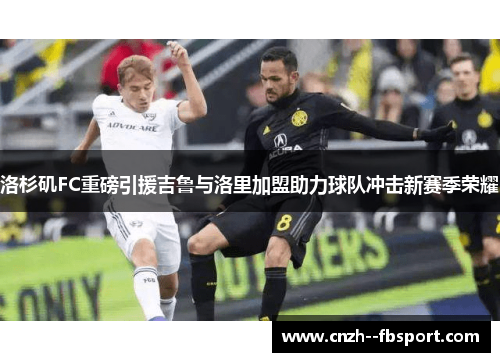 洛杉矶FC重磅引援吉鲁与洛里加盟助力球队冲击新赛季荣耀 洛杉矶FC重磅引援吉鲁与洛里加盟助力球队冲击新赛季荣耀