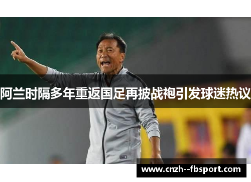 阿兰时隔多年重返国足再披战袍引发球迷热议
