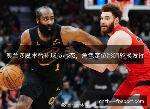 奥兰多魔术替补球员心态,角色定位影响轮换发挥 奥兰多魔术替补球员心态,角色定位影响轮换发挥
